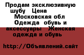 Продам эксклюзивную шубу › Цена ­ 50 000 - Московская обл. Одежда, обувь и аксессуары » Женская одежда и обувь   